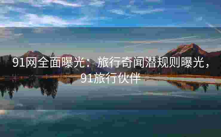 91网全面曝光：旅行奇闻潜规则曝光，91旅行伙伴
