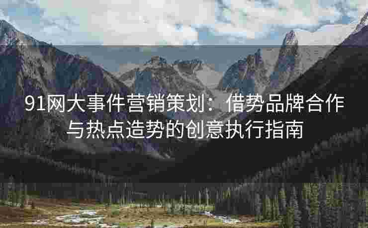 91网大事件营销策划：借势品牌合作与热点造势的创意执行指南