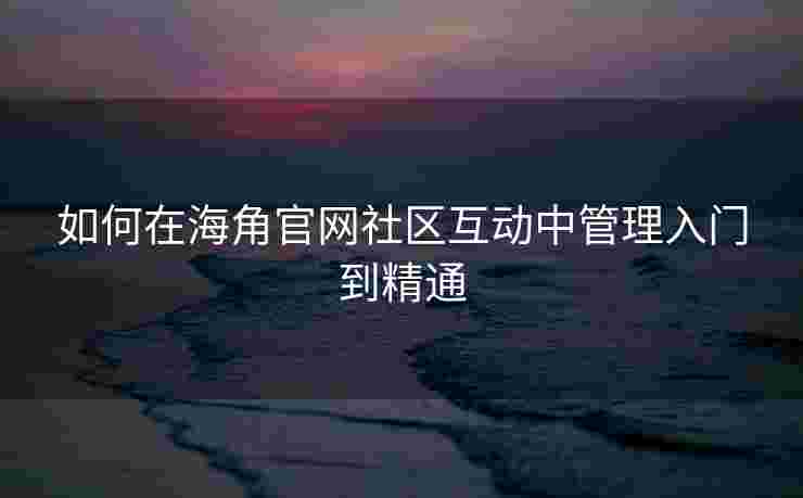 如何在海角官网社区互动中管理入门到精通
