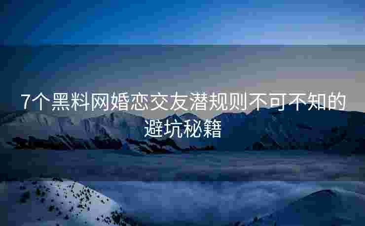 7个黑料网婚恋交友潜规则不可不知的避坑秘籍