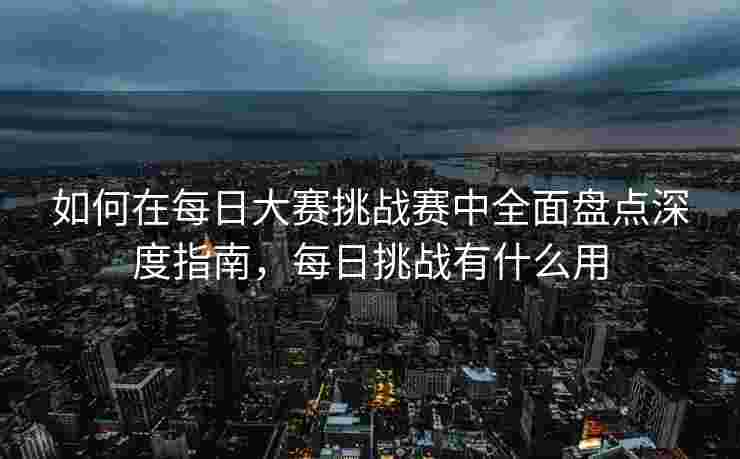 如何在每日大赛挑战赛中全面盘点深度指南，每日挑战有什么用