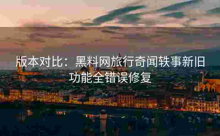 版本对比：黑料网旅行奇闻轶事新旧功能全错误修复