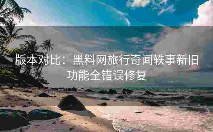 版本对比：黑料网旅行奇闻轶事新旧功能全错误修复