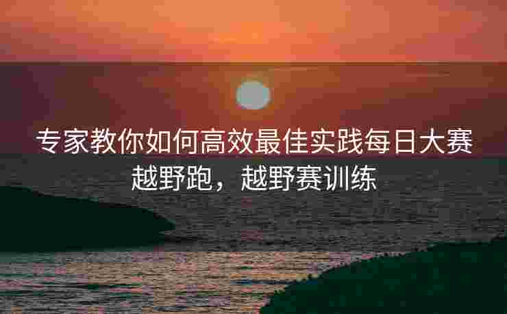 专家教你如何高效最佳实践每日大赛越野跑，越野赛训练
