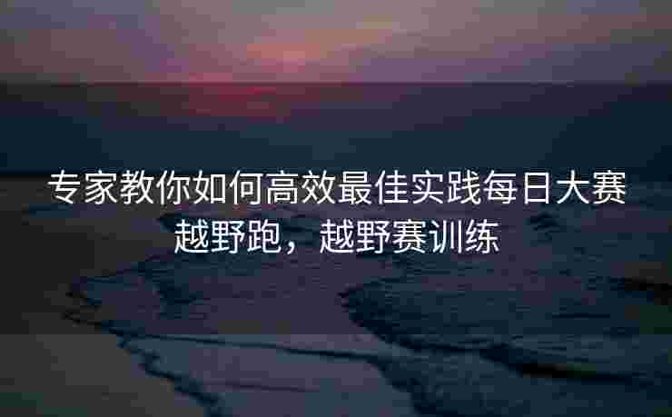 专家教你如何高效最佳实践每日大赛越野跑，越野赛训练