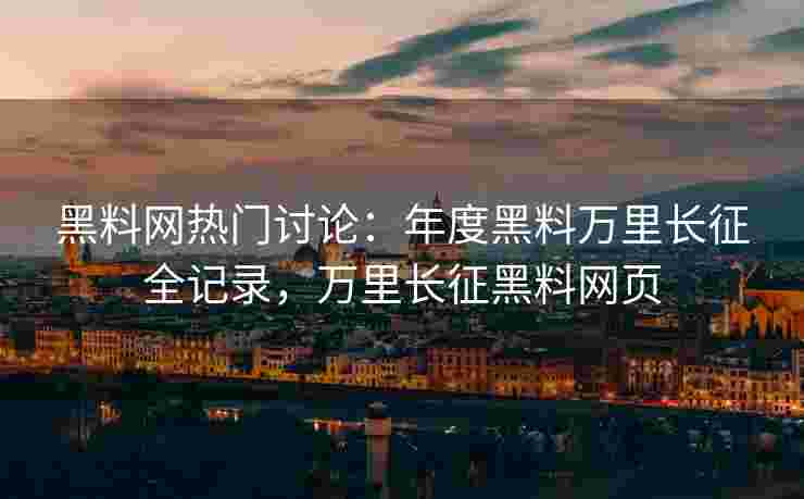 黑料网热门讨论：年度黑料万里长征全记录，万里长征黑料网页