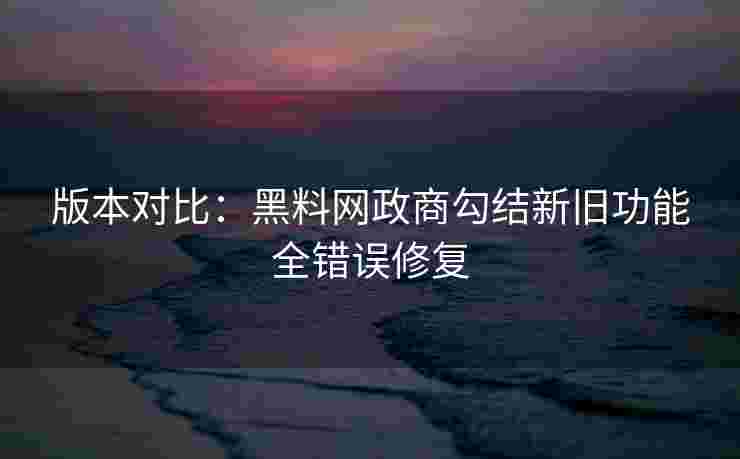 版本对比：黑料网政商勾结新旧功能全错误修复