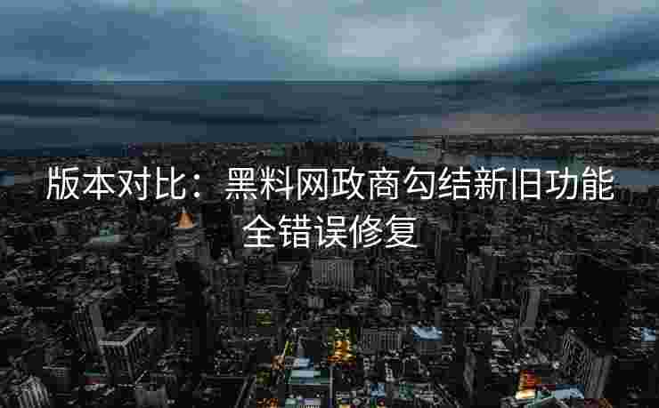 版本对比：黑料网政商勾结新旧功能全错误修复