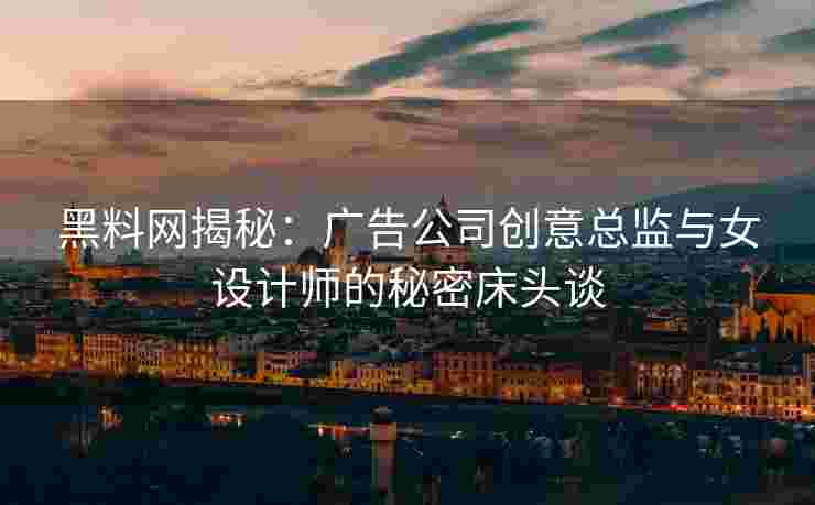 黑料网揭秘：广告公司创意总监与女设计师的秘密床头谈