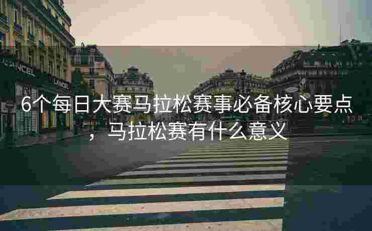 6个每日大赛马拉松赛事必备核心要点，马拉松赛有什么意义