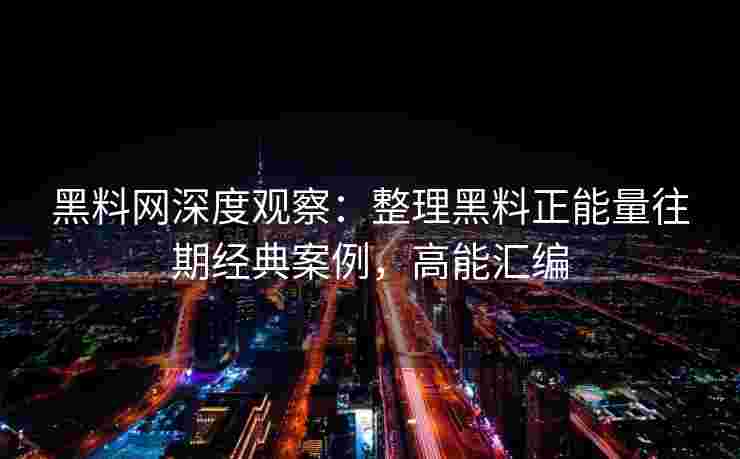 黑料网深度观察：整理黑料正能量往期经典案例，高能汇编