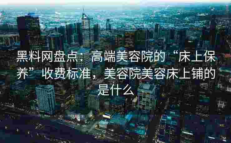 黑料网盘点：高端美容院的“床上保养”收费标准，美容院美容床上铺的是什么