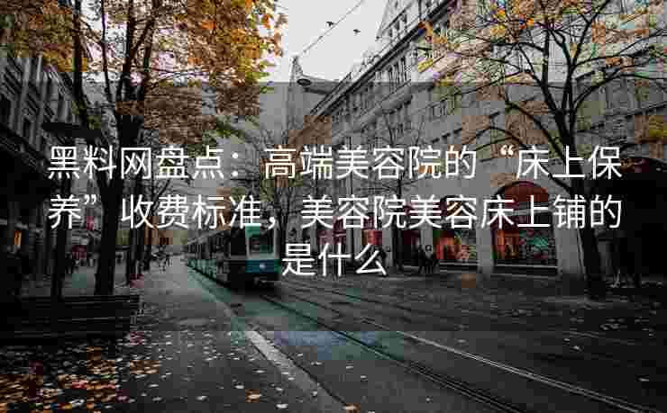 黑料网盘点：高端美容院的“床上保养”收费标准，美容院美容床上铺的是什么