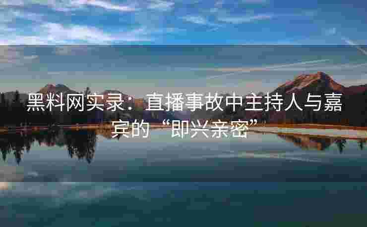 黑料网实录：直播事故中主持人与嘉宾的“即兴亲密”