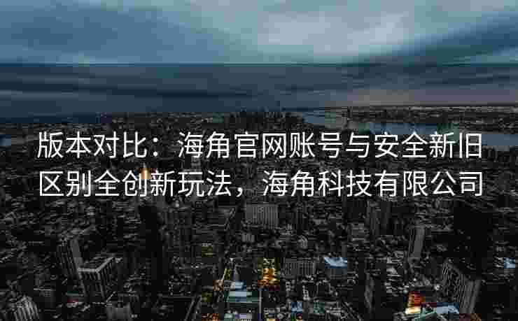 版本对比：海角官网账号与安全新旧区别全创新玩法，海角科技有限公司