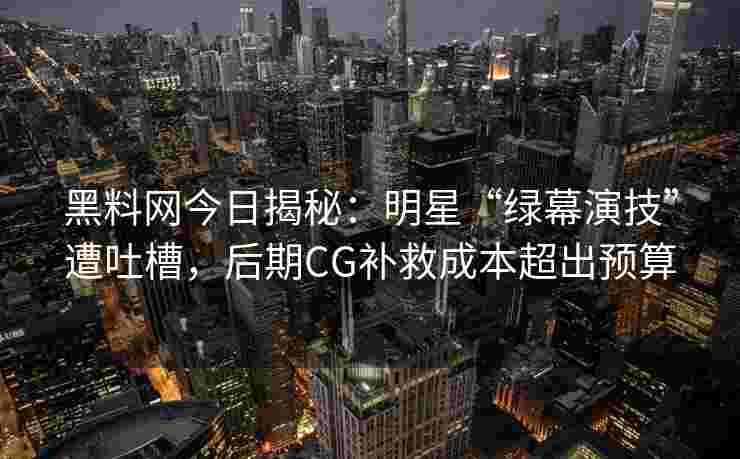 黑料网今日揭秘：明星“绿幕演技”遭吐槽，后期CG补救成本超出预算