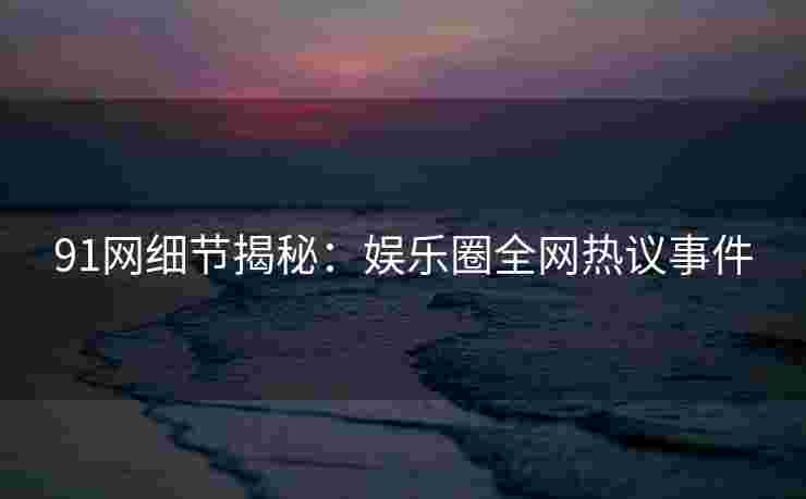91网细节揭秘：娱乐圈全网热议事件